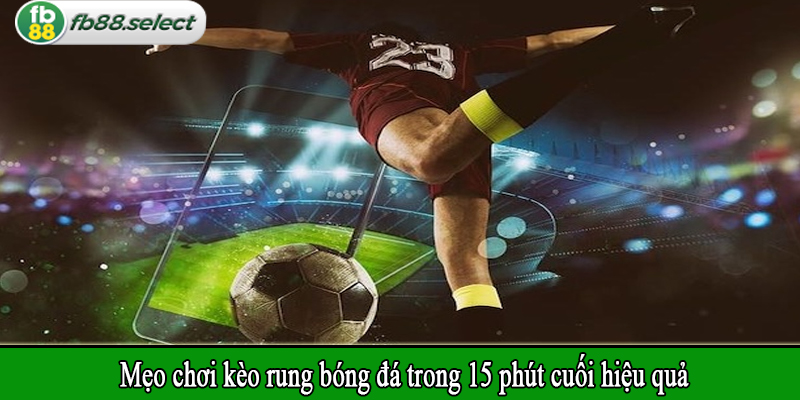 Mẹo chơi kèo rung bóng đá trong 15 phút cuối hiệu quả