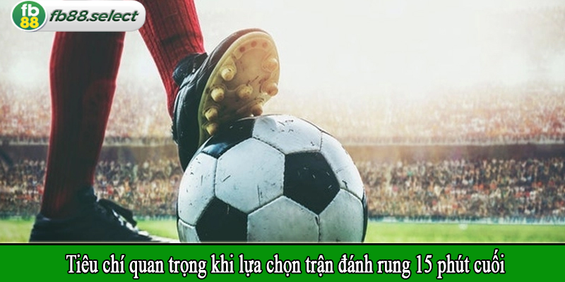 Tiêu chí quan trọng khi lựa chọn trận đánh rung 15 phút cuối